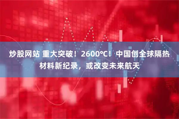 炒股网站 重大突破！2600℃！中国创全球隔热材料新纪录，或改变未来航天
