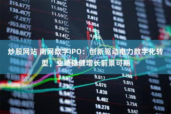 炒股网站 南网数字IPO:创新驱动电力数字化转型,业绩稳健增长前景可期