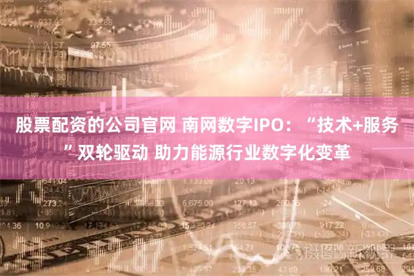 股票配资的公司官网 南网数字IPO:“技术+服务”双轮驱动 助力能源行业数字化变革