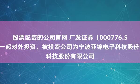 股票配资的公司官网 广发证券（000776.SZ）新增一起对外投资，被投资公司为宁波亚锦电子科技股份有限公司