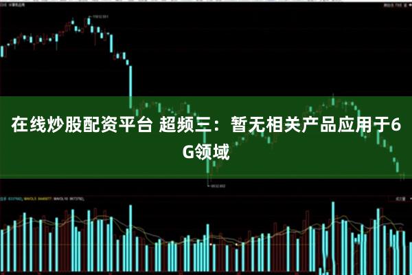 在线炒股配资平台 超频三：暂无相关产品应用于6G领域