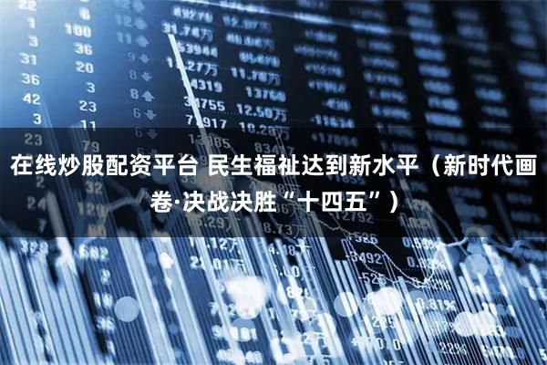 在线炒股配资平台 民生福祉达到新水平(新时代画卷·决战决胜“十四五”)