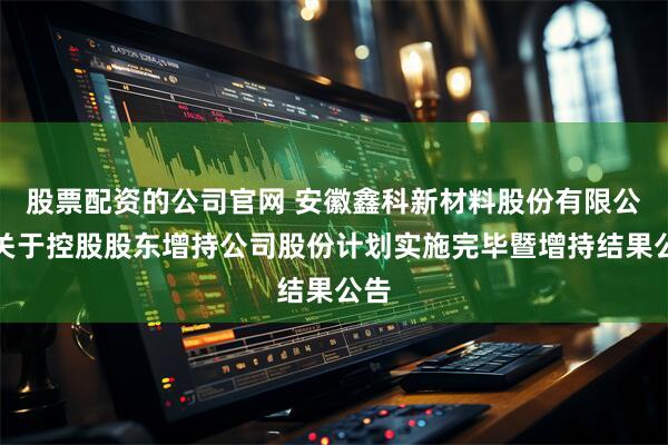 股票配资的公司官网 安徽鑫科新材料股份有限公司关于控股股东增持公司股份计划实施完毕暨增持结果公告