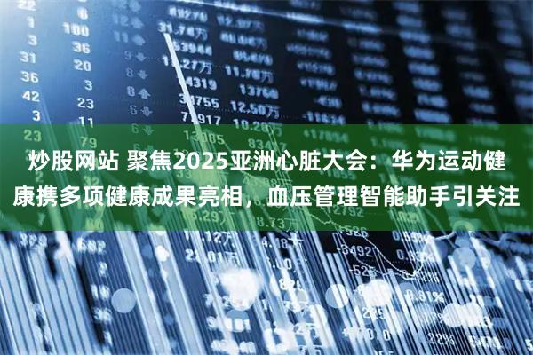 炒股网站 聚焦2025亚洲心脏大会:华为运动健康携多项健康成果亮相,血压管理智能助手引关注