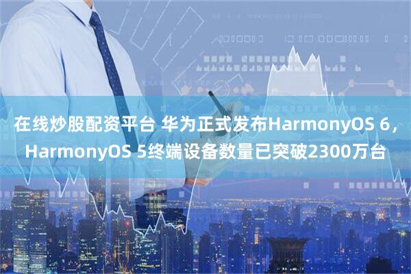 在线炒股配资平台 华为正式发布HarmonyOS 6,HarmonyOS 5终端设备数量已突破2300万台