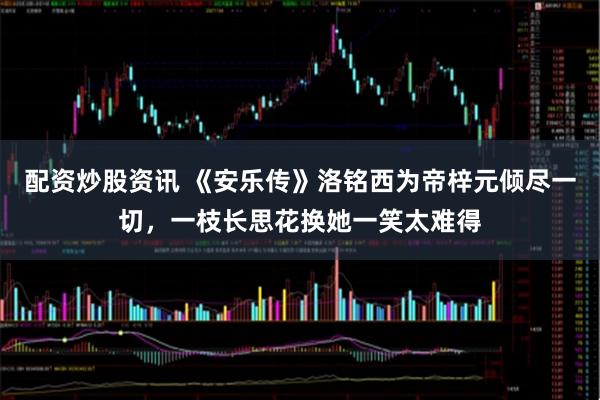 配资炒股资讯 《安乐传》洛铭西为帝梓元倾尽一切，一枝长思花换她一笑太难得