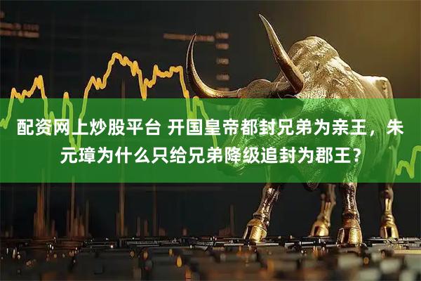 配资网上炒股平台 开国皇帝都封兄弟为亲王，朱元璋为什么只给兄弟降级追封为郡王？