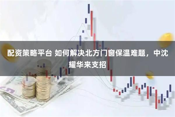 配资策略平台 如何解决北方门窗保温难题，中沈耀华来支招