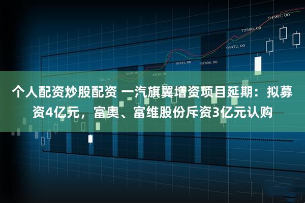 个人配资炒股配资 一汽旗翼增资项目延期：拟募资4亿元，富奥、富维股份斥资3亿元认购