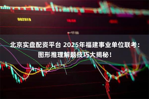 北京实盘配资平台 2025年福建事业单位联考：图形推理解题技巧大揭秘！