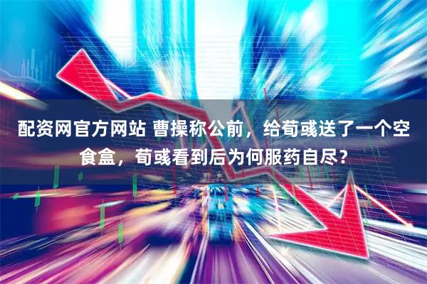 配资网官方网站 曹操称公前,给荀彧送了一个空食盒,荀彧看到后为何服药自尽?