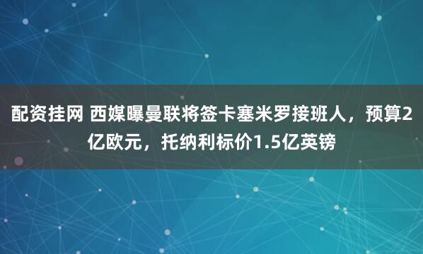 配资挂网 西媒曝曼联将签卡塞米罗接班人，预算2亿欧元，托纳利标价1.5亿英镑