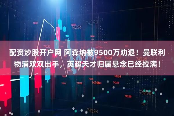 配资炒股开户网 阿森纳被9500万劝退！曼联利物浦双双出手，英超天才归属悬念已经拉满！