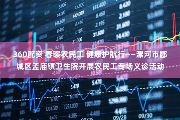 360配资 春暖农民工 健康护航行——漯河市郾城区孟庙镇卫生院开展农民工专场义诊活动