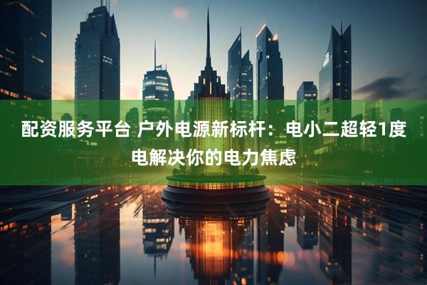 配资服务平台 户外电源新标杆：电小二超轻1度电解决你的电力焦虑