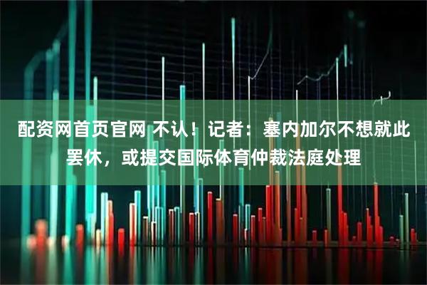 配资网首页官网 不认！记者：塞内加尔不想就此罢休，或提交国际体育仲裁法庭处理