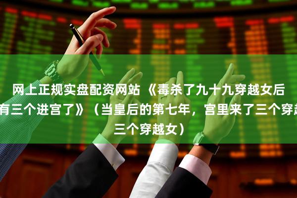 网上正规实盘配资网站 《毒杀了九十九穿越女后,又有三个进宫了》(当皇后的第七年,宫里来了三个穿越女)