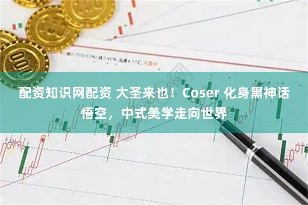 配资知识网配资 大圣来也！Coser 化身黑神话悟空，中式美学走向世界