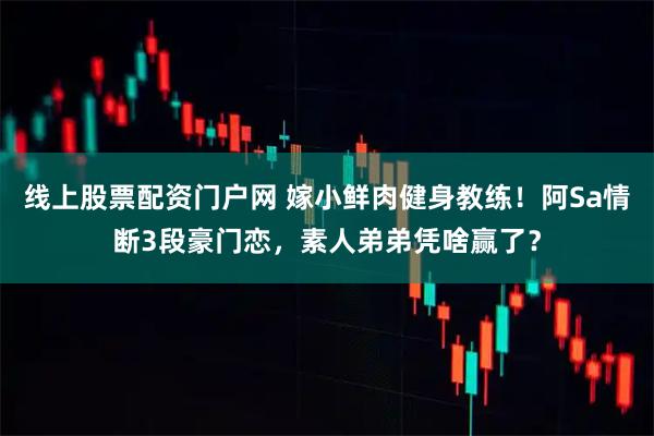 线上股票配资门户网 嫁小鲜肉健身教练！阿Sa情断3段豪门恋，素人弟弟凭啥赢了？