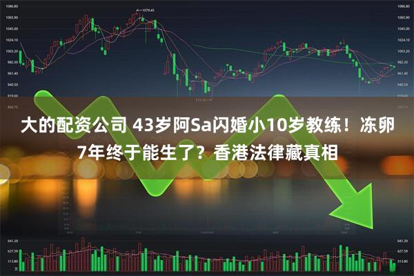 大的配资公司 43岁阿Sa闪婚小10岁教练！冻卵7年终于能生了？香港法律藏真相