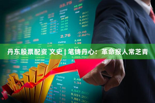 丹东股票配资 文史 | 笔铸丹心：革命报人常芝青
