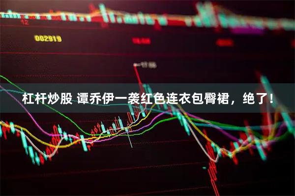 杠杆炒股 谭乔伊一袭红色连衣包臀裙，绝了！